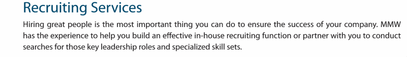 Hiring great people is the most important thing you can do to ensure the success of your company. MMW has the experience to help you build an effective in-house recruiting function or partner with you to conduct searches for those key leadership roles and specialized skill sets.