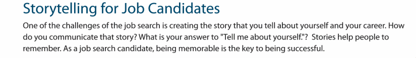 One of the challenges of the job search is creating the story that you tell about yourself. Stories help people to remember. As a job search candidate, being memorable is the key to being successful.